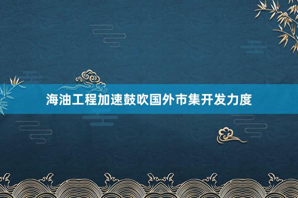 海油工程加速鼓吹国外市集开发力度