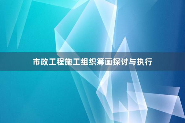市政工程施工组织筹画探讨与执行