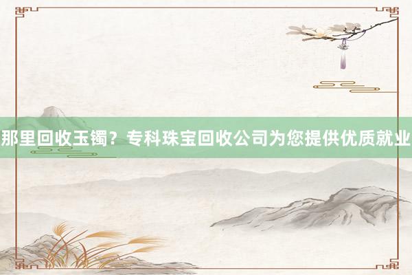 那里回收玉镯？专科珠宝回收公司为您提供优质就业