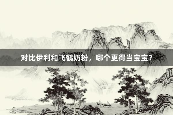 对比伊利和飞鹤奶粉，哪个更得当宝宝？