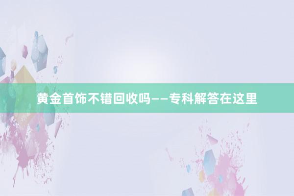 黄金首饰不错回收吗——专科解答在这里